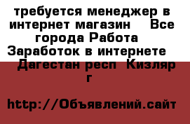 требуется менеджер в интернет магазин  - Все города Работа » Заработок в интернете   . Дагестан респ.,Кизляр г.